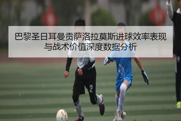 巴黎圣日耳曼贡萨洛拉莫斯进球效率表现与战术价值深度数据分析