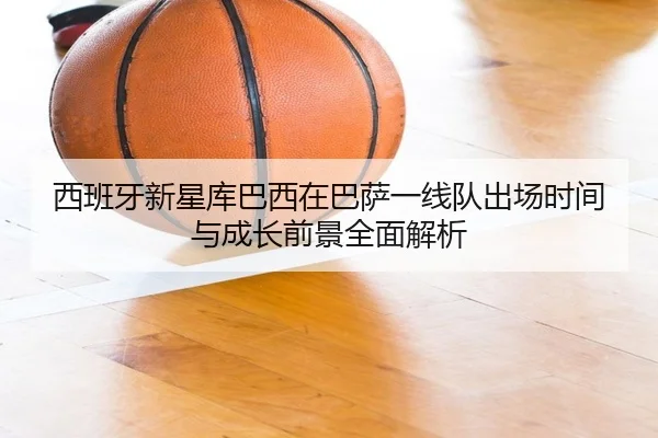 西班牙新星库巴西在巴萨一线队出场时间与成长前景全面解析