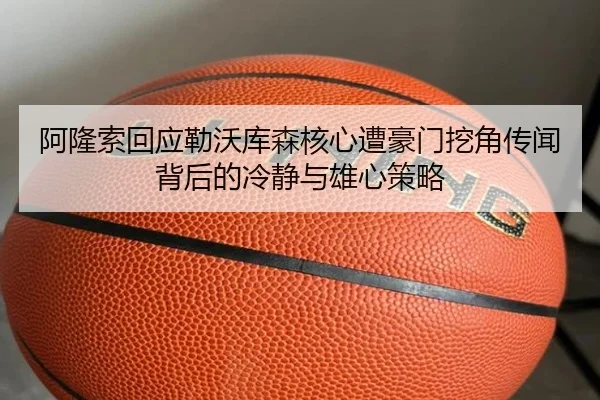 阿隆索回应勒沃库森核心遭豪门挖角传闻背后的冷静与雄心策略