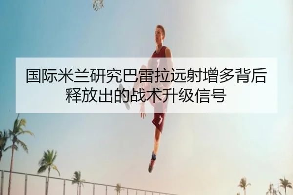 国际米兰研究巴雷拉远射增多背后释放出的战术升级信号